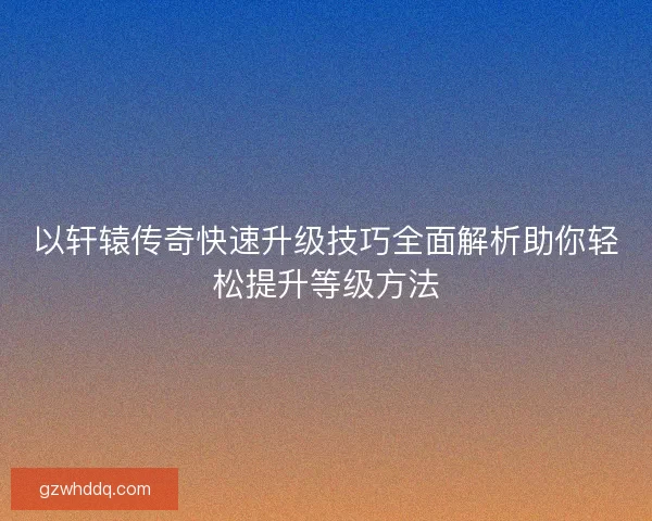 以轩辕传奇快速升级技巧全面解析助你轻松提升等级方法