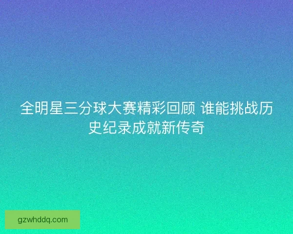 全明星三分球大赛精彩回顾 谁能挑战历史纪录成就新传奇