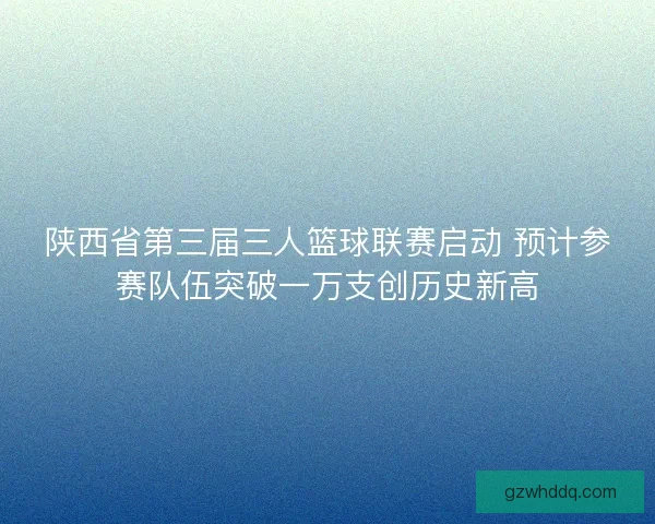 陕西省第三届三人篮球联赛启动 预计参赛队伍突破一万支创历史新高