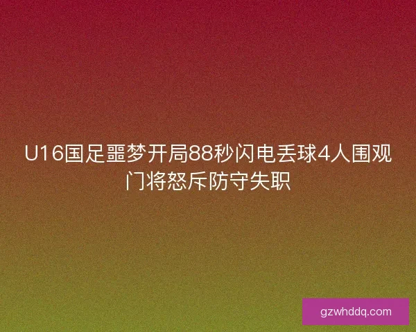 U16国足噩梦开局88秒闪电丢球4人围观门将怒斥防守失职