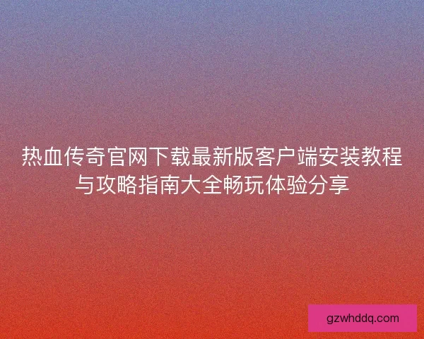 热血传奇官网下载最新版客户端安装教程与攻略指南大全畅玩体验分享