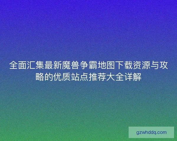 全面汇集最新魔兽争霸地图下载资源与攻略的优质站点推荐大全详解