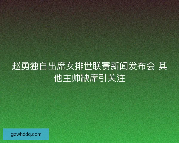 赵勇独自出席女排世联赛新闻发布会 其他主帅缺席引关注